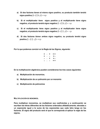 a) Si dos factores tienen el mismo signo positivo, su producto también tendrá 
signo positivo. 
b) Si el multiplicador tiene signo positivo y el multiplicando tiene signo 
negativo, el producto tendrá signo negativo. 
c) Si el multiplicando tiene signo positivo y el multiplicador tiene signo 
negativo, el producto tendrá signo negativo. 
d) Si dos factores tienen ambos signo negativo, su producto tendrá signo 
positivo. 
Por lo que podemos concluir en la Regla de los Signos, siguiente: 
+  + = + 
+  - = - 
-  + = - 
-  - = + 
En la multiplicación algebraica pueden considerarse los tres casos siguientes: 
a) Multiplicación de monomios. 
b) Multiplicación de un polinomio por un monomio 
c) Multiplicación de polinomios 
MULTIPLICACIÓN DE MONOMIOS. 
Para multiplicar monomios, se multiplican sus coeficientes y a continuación se 
escriben las letras diferentes de los factores ordenados alfabéticamente, elevadas a 
un exponente igual a la suma de los exponentes que cada letra tenga en los 
factores. El signo del producto será el que le corresponda al aplicar la regla de los 
signos. 
 