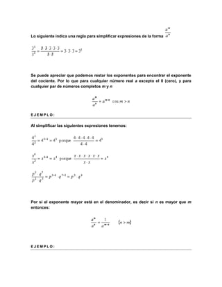 Lo siguiente indica una regla para simplificar expresiones de la forma 
Se puede apreciar que podemos restar los exponentes para encontrar el exponente 
del cociente. Por lo que para cualquier número real a excepto el 0 (cero), y para 
cualquier par de números completos m y n 
E J EM P L O : 
Al simplificar las siguientes expresiones tenemos: 
Por si el exponente mayor está en el denominador, es decir si n es mayor que m 
entonces: 
E J EM P L O : 
 