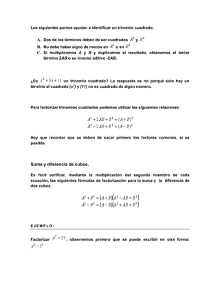 Los siguientes puntos ayudan a identificar un trinomio cuadrado. 
A. Dos de los términos deben de ser cuadrados y 
B. No debe haber signo de menos en o en 
C. Si multiplicamos A y B y duplicamos el resultado, obtenemos el tercer 
término 2AB o su inverso aditivo -2AB. 
¿Es un trinomio cuadrado? La respuesta es no porqué solo hay un 
término al cuadrado (x2) y (11) no es cuadrado de algún número. 
Para factorizar trinomios cuadrados podemos utilizar las siguientes relaciones: 
Hay que recordar que se deben de sacar primero los factores comunes, si es 
posible. 
Suma y diferencia de cubos. 
Es fácil verificar, mediante la multiplicación del segundo miembro de cada 
ecuación, las siguientes fórmulas de factorización para la suma y la diferencia de 
dos cubos. 
E J EM P L O : 
Factorizar , observemos primero que se puede escribir en otra forma: 
 