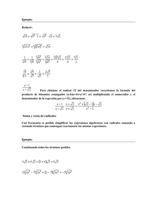 Ejemplo: 
Reducir: 
Para eliminar el radical 2 del denominador recordemos la formula del 
producto de binomios conjugados (a-b)(a+b)=a2-b2; así multiplicando el numerador y el 
denominador de la expresión por (x+2), obtenemos: 
Suma y resta de radicales 
Con frecuencia es posible simplificar las expresiones algebraicas con radicales sumando o 
restando términos que contengan exactamente las mismas expresiones. 
Ejemplo: 
Combinando todos los términos posibles 
 