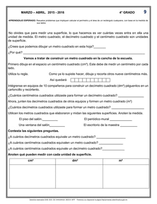 Derechos reservados GOB. EDO. DE CHIHUAHUA. SEECH. MTP. Ponemos a su disposición la página http//primarias.cetechihuahua.gob.mx
No olvides que para medir una superficie, lo que hacemos es ver cuántas veces entra en ella una
unidad de medida. El metro cuadrado, el decímetro cuadrado y el centímetro cuadrado son unidades
de superficie.
¿Crees que podemos dibujar un metro cuadrado en esta hoja?_______
¿Por qué? _______________________________________________________________________
Vamos a tratar de construir un metro cuadrado en la cancha de la escuela.
Primero dibuja en el espacio un centímetro cuadrado (cm²). Este debe de medir un centímetro por cada
lado.
Utiliza tu regla. Como ya lo supiste hacer, dibuja y recorta otros nueve centímetros más.
Así quedará
Intégrense en equipos de 10 compañeros para construir un decímetro cuadrado (dm²) péguenlos en un
cartoncillo y recórtenlo.
¿Cuántos centímetros cuadrados utilizaste para formar un decímetro cuadrado? _______________
Ahora, junten los decímetros cuadrados de otros equipos y formen un metro cuadrado (m²)
¿Cuántos decímetros cuadrados utilizaste para formar un metro cuadrado? ___________________
Utilicen los metros cuadrados que elaboraron y midan las siguientes superficies. Anoten la medida.
El piso del salón._________ El periódico mural _____________
Una ventana del salón_________ El escritorio de la maestra __________
Contesta las siguientes preguntas.
¿A cuántos decímetros cuadrados equivale un metro cuadrado? _________________
¿A cuántos centímetros cuadrados equivalen un metro cuadrado? ______________
¿A cuántos centímetros cuadrados equivale un decímetro cuadrado?_____________
Anoten qué pueden medir con cada unidad de superficie.
cm² dm² m²
APRENDIZAJE ESPERADO: Resuelve problemas que impliquen calcular el perímetro y el área de un rectángulo cualquiera, con base en la medida de
sus lados.
MARZO – ABRIL. 2015 - 2016 4° GRADO 9
 