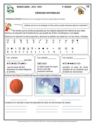 Derechos reservados GOB. EDO. DE CHIHUAHUA. SEECH. MTP. Ponemos a su disposición la página http//primarias.cetechihuahua.gob.mx
No olvides que la sombra proyectada por los objetos depende del material de que están
hechos y la ubicación de la fuente de luz; que puede ser el Sol, una lámpara o una fogata.
Observa con atención la clave siguiente y descubre la palabra que debe de ir en las líneas. Anótalas.
Anota en las líneas el nombre del tipo de cuerpo según corresponda.
________________________ ________________________ ___________________________
Localiza en tu escuela o casa tres ejemplos de cada uno de los tipos de cuerpo.
______________________________ _______________________________ _____________________________
______________________________ _______________________________ _____________________________
______________________________ _______________________________ _____________________________
MARZO-ABRIL - 2015 - 2016 4° GRADO
CIENCIAS NATURALES
APRENDIZAJE ESPERADO: Describe que la luz se propaga en línea recta y atraviesa algunos materiales.
¿Sabías que la luz se propaga en línea recta y puede atravesar algunos materiales?

A B C D E F G H I J K L


M N Ñ O P Q R S T U V W X Y Z
Los cuerpos
_________________permiten

que los rayos del Sol
atraviesen el cristal reflejando
la sombra.
Los cuerpos ________

no dejan pasar los rayos
de luz y por ello
producen sombras.
Los cuerpos ____________

permiten el paso de cierta
cantidad de luz haciendo que
el objeto se vea borroso.

10
 