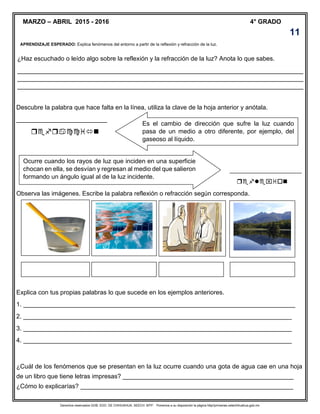 Derechos reservados GOB. EDO. DE CHIHUAHUA. SEECH. MTP. Ponemos a su disposición la página http//primarias.cetechihuahua.gob.mx
APRENDIZAJE ESPERADO: Explica fenómenos del entorno a partir de la reflexión y refracción de la luz.
¿Haz escuchado o leído algo sobre la reflexión y la refracción de la luz? Anota lo que sabes.
__________________________________________________________________________________
__________________________________________________________________________________
__________________________________________________________________________________
Descubre la palabra que hace falta en la línea, utiliza la clave de la hoja anterior y anótala.
__________________________

_______________________________

Observa las imágenes. Escribe la palabra reflexión o refracción según corresponda.
Explica con tus propias palabras lo que sucede en los ejemplos anteriores.
1. ______________________________________________________________________________
2. _____________________________________________________________________________
3. _____________________________________________________________________________
4. _____________________________________________________________________________
¿Cuál de los fenómenos que se presentan en la luz ocurre cuando una gota de agua cae en una hoja
de un libro que tiene letras impresas? _________________________________________________
¿Cómo lo explicarías? _____________________________________________________________
4° GRADO
Es el cambio de dirección que sufre la luz cuando
pasa de un medio a otro diferente, por ejemplo, del
gaseoso al líquido.
Ocurre cuando los rayos de luz que inciden en una superficie
chocan en ella, se desvían y regresan al medio del que salieron
formando un ángulo igual al de la luz incidente.
11
MARZO – ABRIL 2015 - 2016
 