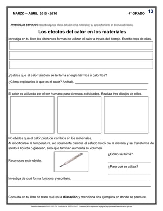 Derechos reservados GOB. EDO. DE CHIHUAHUA. SEECH. MTP. Ponemos a su disposición la página http//primarias.cetechihuahua.gob.mx
Investiga en tu libro las diferentes formas de utilizar el calor a través del tiempo. Escribe tres de ellas.
¿Sabías que al calor también se le llama energía térmica o calorífica?
¿Cómo explicarías lo que es el calor? Anótalo. _________________________________________
______________________________________________________________________________
El calor es utilizado por el ser humano para diversas actividades. Realiza tres dibujos de ellas.
No olvides que el calor produce cambios en los materiales.
Al modificarse la temperatura, no solamente cambia el estado físico de la materia y se transforma de
sólido a líquido o gaseoso, sino que también aumenta su volumen.
¿Cómo se llama?
Reconoces este objeto. ________________________
¿Para qué se utiliza?
________________________
Investiga de qué forma funciona y escríbelo. ____________________________________________
________________________________________________________________________________
Consulta en tu libro de texto qué es la dilatación y menciona dos ejemplos en donde se produce.
MARZO – ABRIL 2015 - 2016 4° GRADO
Los efectos del calor en los materiales
APRENDIZAJE ESPERADO: Describe algunos efectos del calor en los materiales y su aprovechamiento en diversas actividades.
13
 