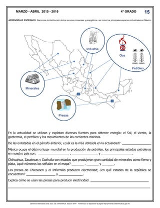 Derechos reservados GOB. EDO. DE CHIHUAHUA. SEECH. MTP. Ponemos a su disposición la página http//primarias.cetechihuahua.gob.mx
En la actualidad se utilizan y explotan diversas fuentes para obtener energía: el Sol, el viento, la
geotermia, el petróleo y los movimientos de las corrientes marinas.
De las enlistadas en el párrafo anterior, ¿cuál es la más utilizada en la actualidad? _________________
México ocupa el décimo lugar mundial en la producción de petróleo, los principales estados petroleros
en nuestro país son: __________________ , _______________ y __________________.
Chihuahua, Zacatecas y Coahuila son estados que produjeron gran cantidad de minerales como fierro y
plata, ¿qué números los señalan en el mapa? _______ , _______ y _______.
Las presas de Chicoasen y el Infiernillo producen electricidad; ¿en qué estados de la república se
encuentran? _________________ y ______________.
Explica cómo se usan las presas para producir electricidad. __________________________________
___________________________________________________________________________________
APRENDIZAJE ESPERADO: Reconoce la distribución de los recursos minerales y energéticos, así como los principales espacios industriales en México.
MARZO - ABRIL 2015 - 2016 4° GRADO 15
Petróleo
Industria
Gas
Minerales
Presas
 