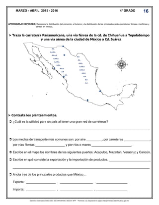 Derechos reservados GOB. EDO. DE CHIHUAHUA. SEECH. MTP. Ponemos a su disposición la página http//primarias.cetechihuahua.gob.mx
 Traza la carreterra Panamericana, una vía férrea de la cd. de Chihuahua a Topolobampo
y una vía aérea de la ciudad de México a Cd. Juárez
 Contesta los planteamientos.
APRENDIZAJE ESPERADO: Reconoce la distribución del comercio, el turismo y la distribución de las principales redes carreteras, férreas, marítimas y
aéreas en México.
MARZO - ABRIL 2015 - 2016 4° GRADO 16
 ¿Cuál es la utilidad para un país al tener una gran red de carreteras?
____________________________________________________________________________
 Los medios de transporte más comunes son: por aire _________, por carreteras _______________,
por vías férreas _________________ y por ríos o mares _______________________.
 Escribe en el mapa los nombres de los siguientes puertos: Acapulco, Mazatlán, Veracruz y Cancún.
 Escribe en qué consiste la exportación y la importación de productos. ________________________
_______________________________________________________________________________
 Anota tres de los principales productos que México…
Exporta: _________________ , ___________________ , __________________
Importa: _________________ , ___________________ , __________________
^^
^^^^
^^^^
^^^^
^^^^
^^^
^^^
^^
^^
^^
^^
^^^
^^^^
^^^^
^^^
^^
^^
^^
 