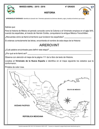 Derechos reservados GOB. EDO. DE CHIHUAHUA. SEECH. MTP. Ponemos a su disposición la página http//primarias.cetechihuahua.gob.mx
Sabías que:
Para la historia de México el periodo conocido como la Colonia o el Virreinato empieza en el siglo XVI,
cuando los españoles, al mando de Hernán Cortés, conquistaron la antigua México-Tenochtitlan.
¿Recuerdas cómo se llamó el territorio que fundaron los españoles? _________________________
Si ordenas correctamente las letras, encontrarás el nombre de esta etapa de la Historia
AIREROVINT
¿Cuál palabra encontraste para definir esta etapa? ________________________________________
¿Por qué se le llamó así? ___________________________________________________________
Observa con atención el mapa de la página 111 de tu libro de texto de Historia.
Localiza el Virreinato de la Nueva España e identifica en el mapa siguiente los estados que la
conformaron.
Píntalos de color rosa.
4° GRADO
HISTORIA
APRENDIZAJE ESPERADO: Identifica la duración del Virreinato aplicando los términos década y siglo y localiza el territorio que ocupó.
.
17MARZO-ABRIL - 2015 - 2016
OCÉANO PACÍFICO
REPÚBLICA MEXICANA
 