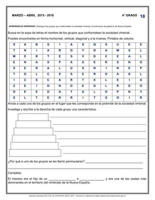Derechos reservados GOB. EDO. DE CHIHUAHUA. SEECH. MTP. Ponemos a su disposición la página http//primarias.cetechihuahua.gob.mx
Busca en la sopa de letras el nombre de los grupos que conformaban la sociedad virreinal.
Puedes encontrarlos en forma horizontal, vertical, diagonal y a la inversa. Píntalos de colores.
S A B S I A S Q S U E E
T N I A R O Y O A M S L
M E R T E S V D C E A L
E N A S P A S E R S N O
S E R A L U S N I N E P
T O L C E S E R O A G L
I C S C A R T X L E I A
Z E I O N D E O L R D O
O E E D A T A L O P N Y
S L T E R R I T S O I R
Anota a cada una de los grupos en el lugar que les corresponde en la pirámide de la sociedad virreinal.
Investiga y escribe a la derecha de cada grupo una característica.
¿Por qué a uno de los grupos se les llamó peninsulares? __________________________________
________________________________________________________________________________
Completa:
El mestizo era el hijo de un ________________ e ______________, y era una de las castas más
dominantes en el territorio del virreinato de la Nueva España.
MARZO – ABRIL 2015 - 2016 4° GRADO
APRENDIZAJE ESPERADO: Distingue los grupos que conformaban la sociedad virreinal y la estructura de gobierno de Nueva España.
.
18
 