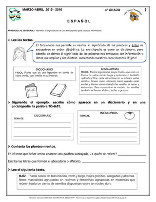 Derechos reservados GOB. EDO. DE CHIHUAHUA. SEECH. MTP. Ponemos a su disposición la página http//primarias.cetechihuahua.gob.mx
 Lee los textos.
 Siguiendo el ejemplo, escribe cómo aparece en un diccionario y en una
enciclopedia la palabra TOMATE.
 Contesta los planteamientos.
En el texto que leíste arriba aparece una palabra subrayada, ¿a quién se refiere? _________________
Escribe las letras que forman el abecedario o alfabeto. ______________________________________
 Lee el siguiente texto.
1
E S P A Ñ O L
APRENDIZAJE ESPERADO: -Identifica la organización de una enciclopedia para localizar información.
MARZO-ABRIL 2015 - 2016 4° GRADO
DICCIONARIO
FRIJOL. Planta que da una legumbre en forma de
vaina verde, con semilla en su interior.
ENCICLOPEDIA
FRIJOL. Planta leguminosa cuyos frutos aparecen en
forma de vaina verde, larga y aplastada o también
redonda y fina, cada vaina tiene en su interior varias
semillas. Sirven como alimento tanto cuando están
verdes y tiernas como cuando las semillas se secan y
endurecen. Para consumirse se cuecen; las semillas
también se llaman alubias, judías o poroto.
El Diccionario nos permite co nsultar el significado de las palabras y éstas se
encuentran en orden alfabético. La enciclopedia es como un diccionario, pero
además de darnos el significado de las palabras nos enriquece con información y
datos que amplían y nos ilustran aumentando nuestros conocimientos. ¡Fíjate!
DICCIONARIO
TOMATE.
_____________________________________________
_____________________________________________
_____________________________________________
_____________________________________________
ENCICLOPEDIA
TOMATE.
_____________________________________________
_____________________________________________
_____________________________________________
_____________________________________________
_____________________________________________
MAÍZ. Planta cereal de tallo macizo, recto y largo, hojas grandes, alargadas y alternas,
flores masculinas agrupadas en racimos y femeninas agrupadas en mazorcas que
reúnen hasta un ciento de semillas dispuestas sobre un núcleo duro.
 