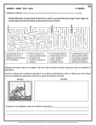 Derechos reservados GOB. EDO. DE CHIHUAHUA. SEECH. MTP. Ponemos a su disposición la página http//primarias.cetechihuahua.gob.mx
Después de haber leído en la página 126 de tu libro de texto te diste cuenta de cómo se modificó la
agricultura.
Ilumina el dibujo que muestra la agricultura en la época prehispánica y haz un dibujo que nos indique
como se realizaba la agricultura durante y a partir de la época virreinal.
ANTES AHORA
Explica con tus palabras cómo se modificó la agricultura. __________________________________
_______________________________________________________________________________
_______________________________________________________________________________
MARZO – ABRIL 2015 - 2016 4° GRADO
.
19
APRENDIZAJE ESPERADO: Señala la importancia de las nuevas actividades económicas y los cambios que provocaron en el paisaje.
 