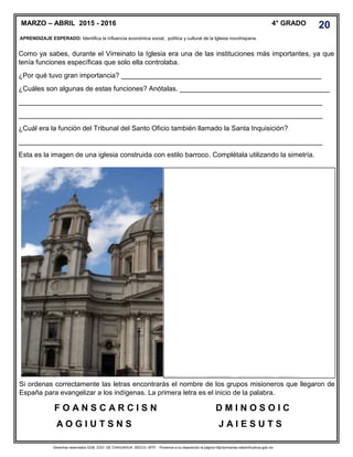 Derechos reservados GOB. EDO. DE CHIHUAHUA. SEECH. MTP. Ponemos a su disposición la página http//primarias.cetechihuahua.gob.mx
Como ya sabes, durante el Virreinato la Iglesia era una de las instituciones más importantes, ya que
tenía funciones específicas que solo ella controlaba.
¿Por qué tuvo gran importancia? ____________________________________________________
¿Cuáles son algunas de estas funciones? Anótalas. _______________________________________
_______________________________________________________________________________
_______________________________________________________________________________
¿Cuál era la función del Tribunal del Santo Oficio también llamado la Santa Inquisición?
_______________________________________________________________________________
Esta es la imagen de una iglesia construida con estilo barroco. Complétala utilizando la simetría.
Si ordenas correctamente las letras encontrarás el nombre de los grupos misioneros que llegaron de
España para evangelizar a los indígenas. La primera letra es el inicio de la palabra.
F O A N S C A R C I S N D M I N O S O I C
A O G I U T S N S J A I E S U T S
MARZO – ABRIL 2015 - 2016 4° GRADO
APRENDIZAJE ESPERADO: Identifica la influencia económica social, política y cultural de la Iglesia novohispana.
.
20
 