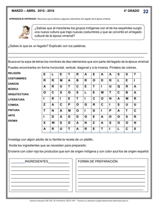 Derechos reservados GOB. EDO. DE CHIHUAHUA. SEECH. MTP. Ponemos a su disposición la página http//primarias.cetechihuahua.gob.mx
¿Sabes lo que es un legado? Explícalo con tus palabras.
_________________________________________________________________________________
_______________________________________________________________________________
Busca en la sopa de letras los nombres de diez elementos que son parte del legado de la época virreinal.
Puedes encontrarlos en forma horizontal, vertical, diagonal y a la inversa. Píntalos de colores.
RELIGIÓN
COSTUMBRES
DANZAS
MÚSICA
ARQUITECTURA
LITERATURA
COMIDA
PINTURA
ARTE
IDIOMA
Investiga con algún adulto de tu familia la receta de un platillo.
Anota los ingredientes que se necesitan para prepararlo.
Encierra con color rojo los productos que son de origen indígena y con color azul los de origen español.
MARZO – ABRIL 2015 - 2016 4° GRADO
APRENDIZAJE ESPERADO: Reconoce que el idioma y algunas costumbres son legado de la época virreinal.
.
¿Sabías que al mezclarse los grupos indígenas con el de los españoles surgió
una nueva cultura que trajo nuevas costumbres y que se convirtió en el legado
cultural de la época virreinal?
E L E T R A E A A S S T
R R M A B R O D R L E I
A R U T C E T I U Q R A
O C S O S L E M T C B A
I R I E T I C O N A M R
Z A C P O G R C I S U U
T N A M O I D I P A T C
I D A D D O E A D O S R
X W S D A N Z A S O O N
A R U T A R E T I L C X
________INGREDIENTES____________
__________________________________
__________________________________
__________________________________
__________________________________
__________________________________
__________________________________
_________________________________
FORMA DE PREPARACIÓN
_______________________________________
_______________________________________
_______________________________________
_______________________________________
_______________________________________
_______________________________________
______________________________________
22
 