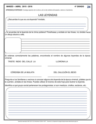 Derechos reservados GOB. EDO. DE CHIHUAHUA. SEECH. MTP. Ponemos a su disposición la página http//primarias.cetechihuahua.gob.mx
LAS LEYENDAS
¿Te acuerdas de la leyenda de la china poblana? Parafrasea y anótala en las líneas, no olvides hacer
un dibujo alusivo a ella.
_________________________________________________________________________________
_________________________________________________________________________________
_________________________________________________________________________________
_________________________________________________________________________________
_________________________________________________________________________________
_________________________________________________________________________________
_________________________________________________________________________________
Si ordenas correctamente las palabras, encontrarás el nombre de algunas leyendas de la época
virreinal.
TRISTE INDIO DEL CALLE LA LLORONA LA
___________________________________ _______________________________
CÓRDOBA DE LA MULATA
___________________________________
DEL CALLEJÓN EL BESO
_______________________________
Pregunta a tus familiares o vecinos si conocen alguna otra leyenda de la época virreinal, pídeles que te
la cuenten, anótala en las líneas. Puedes utilizar el reverso de esta hoja para ilustrar tu leyenda.
Identifica a qué grupo social pertenecen los protagonistas; si son mestizos, criollos, esclavos, etc.
MARZO – ABRIL 2015 - 2016 4° GRADO
APRENDIZAJE ESPERADO: Investiga aspectos de la cultura y de la vida cotidiana del pasado y valora su importancia.
.
¿Recuerdas lo que es una leyenda? Anótalo.
___________________________________________________________________________
___________________________________________________________________________
_________________________________________________________________________
___________________________________________________________________________
___________________________________________________________________________
___________________________________________________________________________
___________________________________________________________________________
___________________________________________________________________________
___________________________________________________________________________
___________________________________________________________________________
___________________________________________________________________________
___________________________________________________________________________
___________________________________________________________________________
___________________________________________________________________________
___________________________________________________________________________
24
 