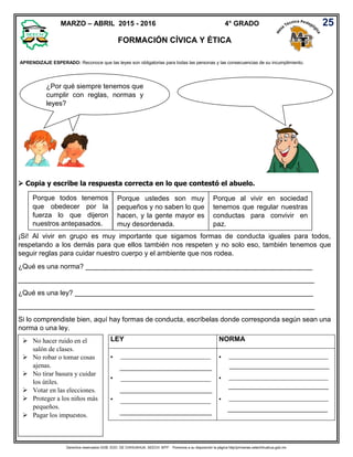 Derechos reservados GOB. EDO. DE CHIHUAHUA. SEECH. MTP. Ponemos a su disposición la página http//primarias.cetechihuahua.gob.mx
LEY NORMA
 _______________________________________
____________________________________


 ___________________________________________
_______________________________________
 ___________________________________________
_______________________________________
 ___________________________________________
_______________________________________
25
APRENDIZAJE ESPERADO: Reconoce que las leyes son obligatorias para todas las personas y las consecuencias de su incumplimiento.
MARZO – ABRIL 2015 - 2016 4° GRADO
FORMACIÓN CÍVICA Y ÉTICA
 Copia y escribe la respuesta correcta en lo que contestó el abuelo.
Porque todos tenemos
que obedecer por la
fuerza lo que dijeron
nuestros antepasados.
Porque ustedes son muy
pequeños y no saben lo que
hacen, y la gente mayor es
muy desordenada.
Porque al vivir en sociedad
tenemos que regular nuestras
conductas para convivir en
paz.
¡Si! Al vivir en grupo es muy importante que sigamos formas de conducta iguales para todos,
respetando a los demás para que ellos también nos respeten y no solo eso, también tenemos que
seguir reglas para cuidar nuestro cuerpo y el ambiente que nos rodea.
¿Qué es una norma? ___________________________________________________________
_____________________________________________________________________________
¿Qué es una ley? ______________________________________________________________
_____________________________________________________________________________
Si lo comprendiste bien, aquí hay formas de conducta, escríbelas donde corresponda según sean una
norma o una ley.
 No hacer ruido en el
salón de clases.
 No robar o tomar cosas
ajenas.
 No tirar basura y cuidar
los útiles.
 Votar en las elecciones.
 Proteger a los niños más
pequeños.
 Pagar los impuestos.
¿Por qué siempre tenemos que
cumplir con reglas, normas y
leyes?
_______________________________________
____________________________________
_______________________________________
____________________________________
 