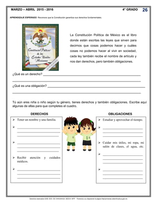 Derechos reservados GOB. EDO. DE CHIHUAHUA. SEECH. MTP. Ponemos a su disposición la página http//primarias.cetechihuahua.gob.mx
MARZO – ABRIL 2015 - 2016 4° GRADO 26
APRENDIZAJE ESPERADO: Reconoce que la Constitución garantiza sus derechos fundamentales.
La Constitución Política de México es el libro
donde están escritas las leyes que sirven para
decirnos que cosas podemos hacer y cuáles
cosas no podemos hacer al vivir en sociedad,
cada ley también recibe el nombre de artículo y
nos dan derechos, pero también obligaciones.
¿Qué es un derecho? _________________________________________________________
___________________________________________________________________________
¿Qué es una obligación? _________________________________________________________
___________________________________________________________________________
Tú aún eres niña o niño según tu género, tienes derechos y también obligaciones. Escribe aquí
algunas de ellas para que completes el cuadro.
 Tener un nombre y una familia.
 ____________________________
____________________________
___________________________
 ____________________________
____________________________
___________________________
 Recibir atención y cuidados
médicos.
 ____________________________
____________________________
____________________________
DERECHOS
 Estudiar y aprovechar el tiempo.
 __________________________
__________________________
__________________________
 Cuidar mis útiles, mi ropa, mi
salón de clases, el agua, etc.
 __________________________
__________________________
__________________________
 __________________________
__________________________
__________________________
OBLIGACIONES
 