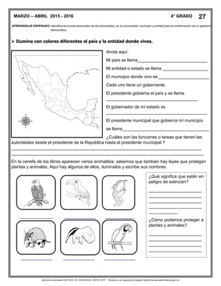 Derechos reservados GOB. EDO. DE CHIHUAHUA. SEECH. MTP. Ponemos a su disposición la página http//primarias.cetechihuahua.gob.mx
APRENDIZAJE ESPERADO: Identifica funciones esenciales de las autoridades, en su comunidad, municipio y entidad para la conformación de un gobierno
democrático.
 Ilumina con colores diferentes el país y la entidad donde vives.
Anota aquí:
Mi país se llama_____________________________
Mi entidad o estado se llama ___________________
El municipio donde vivo es _____________________
Cada uno tiene un gobernante.
El presidente gobierna el país y se llama
______________________________________
El gobernador de mí estado es
__________________________________________
El presidente municipal que gobierna mí municipio
se llama____________________________________
¿Cuáles son las funciones o tareas que tienen las
autoridades desde el presidente de la República hasta el presidente municipal ?
_______________________________________________________________________________
________________________________________________________________________________
En la cenefa de los libros aparecen varios animalitos; sabemos que también hay leyes que protegen
plantas y animales. Aquí hay algunos de ellos, ilumínalos y escribe sus nombres.
______________ _____________ ____________
_____________ _____________ _____________
MARZO – ABRIL 2015 - 2016 4° GRADO 27
¿Qué significa que están en
peligro de extinción?
______________________
______________________
______________________
______________________
____________
¿Cómo podemos proteger a
plantas y animales?
______________________
______________________
______________________
______________________
____________
 