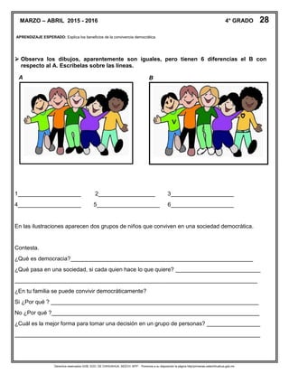 Derechos reservados GOB. EDO. DE CHIHUAHUA. SEECH. MTP. Ponemos a su disposición la página http//primarias.cetechihuahua.gob.mx
MARZO – ABRIL 2015 - 2016 4° GRADO 28
APRENDIZAJE ESPERADO: Explica los beneficios de la convivencia democrática.
 Observa los dibujos, aparentemente son iguales, pero tienen 6 diferencias el B con
respecto al A. Escríbelas sobre las líneas.
1____________________ 2__________________ 3____________________
4____________________ 5____________________ 6____________________
En las ilustraciones aparecen dos grupos de niños que conviven en una sociedad democrática.
Contesta.
¿Qué es democracia?__________________________________________________________
¿Qué pasa en una sociedad, si cada quien hace lo que quiere? ___________________________
_____________________________________________________________________________
¿En tu familia se puede convivir democráticamente?
Si ¿Por qué ? __________________________________________________________________
No ¿Por qué ?__________________________________________________________________
¿Cuál es la mejor forma para tomar una decisión en un grupo de personas? _________________
______________________________________________________________________________
A B
 