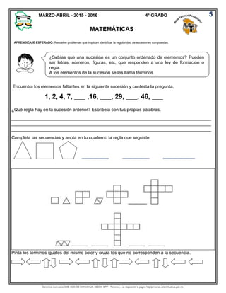 Derechos reservados GOB. EDO. DE CHIHUAHUA. SEECH. MTP. Ponemos a su disposición la página http//primarias.cetechihuahua.gob.mx
APRENDIZAJE ESPERADO: Resuelve problemas que implican identificar la regularidad de sucesiones compuestas.
Encuentra los elementos faltantes en la siguiente sucesión y contesta la pregunta.
1, 2, 4, 7, ___ ,16, ___, 29, ___, 46, ___
¿Qué regla hay en la sucesión anterior? Escríbela con tus propias palabras.
_________________________________________________________________________________
_________________________________________________________________________________
_________________________________________________________________________________
Completa las secuencias y anota en tu cuaderno la regla que seguiste.
___________ ___________ _____________
Pinta los términos iguales del mismo color y cruza los que no corresponden a la secuencia.
5MARZO-ABRIL - 2015 - 2016 4° GRADO
MATEMÁTICAS
¿Sabías que una sucesión es un conjunto ordenado de elementos? Pueden
ser letras, números, figuras, etc, que responden a una ley de formación o
regla.
A los elementos de la sucesión se les llama términos.
 