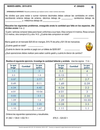Derechos reservados GOB. EDO. DE CHIHUAHUA. SEECH. MTP. Ponemos a su disposición la página http//primarias.cetechihuahua.gob.mx
MARZO-ABRIL. 2015-2016 4º. GRADO
No olvides que para restar o sumar números decimales debes colocar las cantidades en orden,
escribiendo enteros debajo de enteros, décimos debajo de __________, centésimos debajo de
_______________ y milésimos debajo de _______________.
Resuelve los siguientes problemas, enseguida anota la cantidad que falta en los espacios. (No
olvides anotar + o - )
Cuatro señoras compran telas para hacer uniformes a sus hijos. Elsa compra 4.5 metros, Rosa compra
3.5 metros, otra compra 6.5 y otra 14.5. ¿Cuánta tela compraron en total?
María gastó en el mercado $25.50 en mangos, $15.75 de piña y $31.50 de manzanas.
¿Cuánto gastó en total?
¿Cuánto le dieron de cambio si pagó con un billete de $200.00?
¿Qué operaciones debes realizar para saber cuánto gastó y cuánto le dieron de cambio?
Realiza el siguiente ejercicio. Investiga la cantidad faltante y anótala. Usa los signos + o -
Ordena las siguientes operaciones y resuélvelas.
41.382 + 139.8 + 432.74 = 876.5 – 524.62 =
6
APRENDIZAJE ESPERADO: Resuelve problemas que implican sumar o restar números decimales.
 