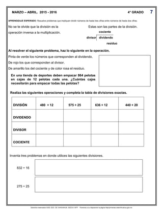 Derechos reservados GOB. EDO. DE CHIHUAHUA. SEECH. MTP. Ponemos a su disposición la página http//primarias.cetechihuahua.gob.mx
APRENDIZAJE ESPERADO: Resuelve problemas que impliquen dividir números de hasta tres cifras entre números de hasta dos cifras.
No se te olvide que la división es la Estas son las partes de la división.
operación inversa a la multiplicación.
Al resolver el siguiente problema, haz lo siguiente en la operación.
Pinta de verde los números que corresponden al dividendo.
De rojo los que corresponden al divisor.
De amarillo los del cociente y de color rosa el residuo.
Realiza las siguientes operaciones y completa la tabla de divisiones exactas.
DIVISIÓN 480 ÷ 12 575 ÷ 25 636 ÷ 12 440 ÷ 20
DIVIDENDO
DIVISOR
COCIENTE
MARZO – ABRIL. 2015 - 2016 4° GRADO
Inventa tres problemas en donde utilices las siguientes divisiones.
832 ÷ 16
275 ÷ 25
En una tienda de deportes deben empacar 864 pelotas
en cajas de 12 pelotas cada una. ¿Cuántas cajas
necesitarán para empacar todas las pelotas?
cociente
divisor dividendo
residuo
residuo
7
 
