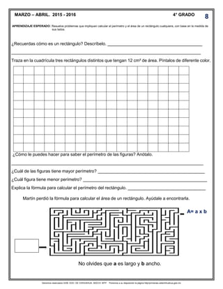 Derechos reservados GOB. EDO. DE CHIHUAHUA. SEECH. MTP. Ponemos a su disposición la página http//primarias.cetechihuahua.gob.mx
APRENDIZAJE ESPERADO: Resuelve problemas que impliquen calcular el perímetro y el área de un rectángulo cualquiera, con base en la medida de
sus lados.
¿Recuerdas cómo es un rectángulo? Descríbelo. _______________________________________
______________________________________________________________________________
Traza en la cuadrícula tres rectángulos distintos que tengan 12 cm² de área. Píntalos de diferente color.
¿Cómo le puedes hacer para saber el perímetro de las figuras? Anótalo.
_______________________________________________________________________________
¿Cuál de las figuras tiene mayor perímetro? ____________________________________________
¿Cuál figura tiene menor perímetro? ___________________________________________________
Explica la fórmula para calcular el perímetro del rectángulo. ________________________________
MARZO – ABRIL. 2015 - 2016 4° GRADO
Martín perdió la fórmula para calcular el área de un rectángulo. Ayúdale a encontrarla.
A= a x b
No olvides que a es largo y b ancho.
8
 