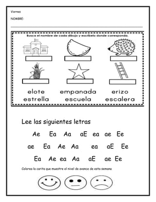 Lee las siguientes letras
Ae Ea Aa aE ea ae Ee
ae Ea Ae Aa ea aE Ee
Ea Ae ea Aa aE ae Ee
Colorea la carita que muestre el nivel de avance de esta semana
Viernes
NOMBRE:
___________________________________________________________________________
___
 