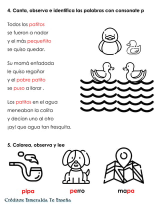 4. Canta, observa e identifica las palabras con consonate p
Todos los patitos
se fueron a nadar
y el más pequeñito
se quiso quedar.
Su mamá enfadada
le quiso regañar
y el pobre patito
se puso a llorar .
Los patitos en el agua
meneaban la colita
y decían uno al otro
¡ay! que agua tan fresquita.
5. Colorea, observa y lee
pipa perro mapa
 