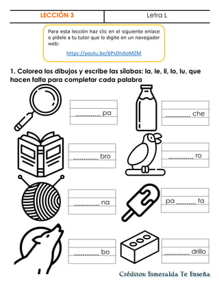 LECCIÓN 3 Letra L
1. Colorea los dibujos y escribe las sílabas: la, le, li, lo, lu, que
hacen falta para completar cada palabra
pa
na
bro
che
bo
ro
drillo
pa ta
Para esta lección haz clic en el siguiente enlace
o pídele a tu tutor que lo digite en un navegador
web:
https://youtu.be/bPsDIs6oMZM
 