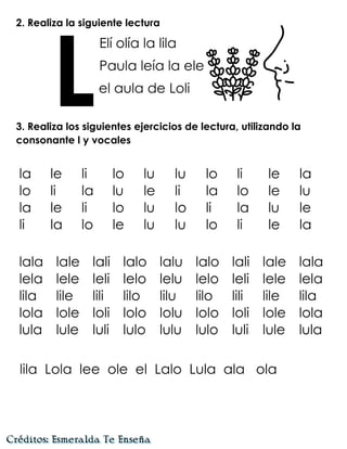 2. Realiza la siguiente lectura
Elí olía la lila
Paula leía la ele
el aula de Loli
3. Realiza los siguientes ejercicios de lectura, utilizando la
consonante l y vocales
lila Lola lee ole el Lalo Lula ala ola
L
la le li lo lu lu lo li le la
lo li la lu le li la lo le lu
la le li lo lu lo li la lu le
li la lo le lu lu lo li le la
lala lale lali lalo lalu lalo lali lale lala
lela lele leli lelo lelu lelo leli lele lela
lila lile lili lilo lilu lilo lili lile lila
lola lole loli lolo lolu lolo loli lole lola
lula lule luli lulo lulu lulo luli lule lula
 