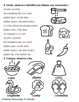 4. Canta, observa e identifica las sílabas con consonate s
Aserrín aserrán
los maderos de San Juan.
piden pan, no les dan,
piden queso, les dan hueso,
y se les ¡atora en el pescuezo!
piden vino, si les dan
se marean y se van
Aserrín, aserrán,
los maderos de San Juan,
piden pan, no les dan,
piden queso, les dan hueso,
piden ají, y los botan así.
5. Colorea, observa y lee
sopa silbato saco
serpiente sueño sandalias
 
