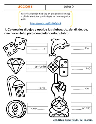 LECCIÓN 5 Letra D
1. Colorea los dibujos y escribe las sílabas: da, de, di, do, du,
que hacen falta para completar cada palabra
lfín
s
amante
minó
cha do
ncella
mone .
Para esta lección haz clic en el siguiente enlace
o pídele a tu tutor que lo digite en un navegador
web:
https://youtu.be/iZbzDxBgbt4
 