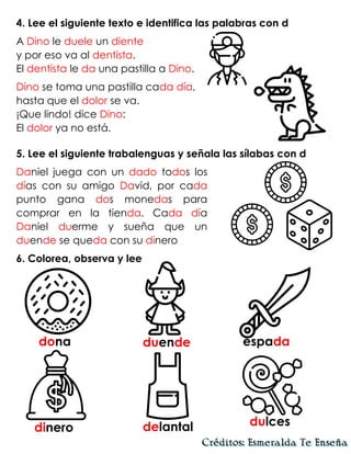 4. Lee el siguiente texto e identifica las palabras con d
A Dino le duele un diente
y por eso va al dentista.
El dentista le da una pastilla a Dino.
Dino se toma una pastilla cada día,
hasta que el dolor se va.
¡Que lindo! dice Dino:
El dolor ya no está.
5. Lee el siguiente trabalenguas y señala las sílabas con d
Daniel juega con un dado todos los
días con su amigo David, por cada
punto gana dos monedas para
comprar en la tienda. Cada día
Daniel duerme y sueña que un
duende se queda con su dinero
6. Colorea, observa y lee
dona duende espada
dinero delantal dulces
 