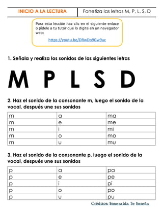 INICIO A LA LECTURA Fonetiza las letras M, P, L, S, D
1. Señala y realiza los sonidos de las siguientes letras
M P L S D
2. Haz el sonido de la consonante m, luego el sonido de la
vocal, después une sus sonidos
m a ma
m e me
m i mi
m o mo
m u mu
3. Haz el sonido de la consonante p, luego el sonido de la
vocal, después une sus sonidos
p a pa
p e pe
p i pi
p o po
p u pu
Para esta lección haz clic en el siguiente enlace
o pídele a tu tutor que lo digite en un navegador
web:
https://youtu.be/DRwDo9Gw9uc
 