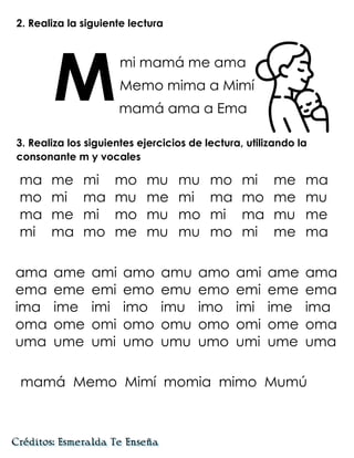 2. Realiza la siguiente lectura
mi mamá me ama
Memo mima a Mimí
mamá ama a Ema
3. Realiza los siguientes ejercicios de lectura, utilizando la
consonante m y vocales
ama ame ami amo amu amo ami ame ama
ema eme emi emo emu emo emi eme ema
ima ime imi imo imu imo imi ime ima
oma ome omi omo omu omo omi ome oma
uma ume umi umo umu umo umi ume uma
mamá Memo Mimí momia mimo Mumú
M
ma me mi mo mu mu mo mi me ma
mo mi ma mu me mi ma mo me mu
ma me mi mo mu mo mi ma mu me
mi ma mo me mu mu mo mi me ma
 