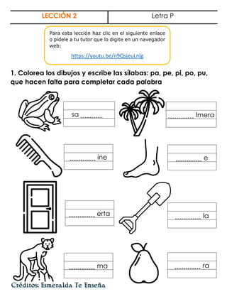 LECCIÓN 2 Letra P
1. Colorea los dibujos y escribe las sílabas: pa, pe, pi, po, pu,
que hacen falta para completar cada palabra
sa . lmera
ine e
erta la
ma ra
Para esta lección haz clic en el siguiente enlace
o pídele a tu tutor que lo digite en un navegador
web:
https://youtu.be/n9QsjeuLnlg
 