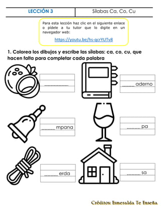 LECCIÓN 3 Sílabas Ca, Co, Cu
1. Colorea los dibujos y escribe las sílabas: ca, co, cu, que
hacen falta para completar cada palabra
sa.
erda.
mpana pa
aderno
.
Para esta lección haz clic en el siguiente enlace
o pídele a tu tutor que lo digite en un
navegador web:
https://youtu.be/hs-qcrYUTv8
 