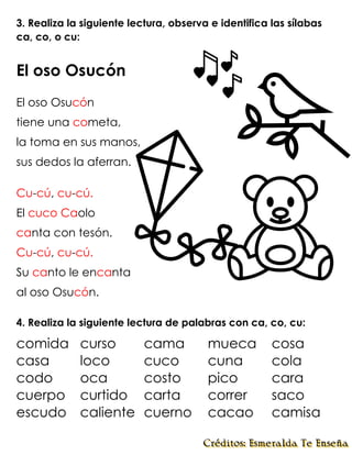 3. Realiza la siguiente lectura, observa e identifica las sílabas
ca, co, o cu:
El oso Osucón
El oso Osucón
tiene una cometa,
la toma en sus manos,
sus dedos la aferran.
Cu-cú, cu-cú.
El cuco Caolo
canta con tesón.
Cu-cú, cu-cú.
Su canto le encanta
al oso Osucón.
4. Realiza la siguiente lectura de palabras con ca, co, cu:
comida curso cama mueca cosa
casa loco cuco cuna cola
codo oca costo pico cara
cuerpo curtido carta correr saco
escudo caliente cuerno cacao camisa
 