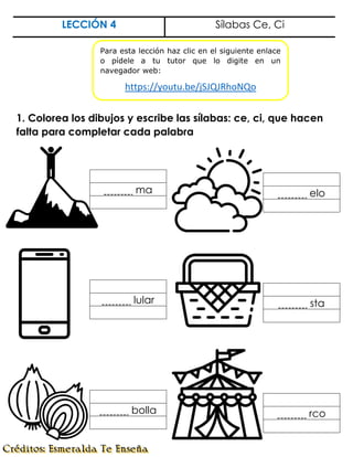 LECCIÓN 4 Sílabas Ce, Ci
1. Colorea los dibujos y escribe las sílabas: ce, ci, que hacen
falta para completar cada palabra
ma elo
lular sta
bolla rco
Para esta lección haz clic en el siguiente enlace
o pídele a tu tutor que lo digite en un
navegador web:
https://youtu.be/jSJQJRhoNQo
 
