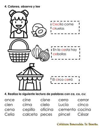 4. Colorea, observa y lee
4. Realiza la siguiente lectura de palabras con ca, co, cu:
once cine cisne cerro cerrar
cien cima cielo Lucía cinco
cena cepillo oficina cemento cocina
Celia calceta peces pincel César
Cecilia come
ciruelas
En la cesta hay
cebollas
El circo cerró
 