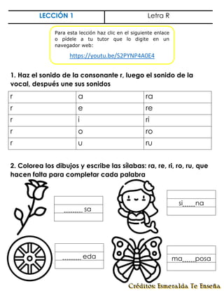 LECCIÓN 1 Letra R
1. Haz el sonido de la consonante r, luego el sonido de la
vocal, después une sus sonidos
r a ra
r e re
r i ri
r o ro
r u ru
2. Colorea los dibujos y escribe las sílabas: ra, re, ri, ro, ru, que
hacen falta para completar cada palabra
sa.
si na
eda ma posa
Para esta lección haz clic en el siguiente enlace
o pídele a tu tutor que lo digite en un
navegador web:
https://youtu.be/S2PYNP4A0E4
 