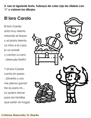 3. Lee el siguiente texto. Subraya de color rojo las sílabas con
“r” y colorea los dibujos
El loro Carolo
El loro Carolo
está muy atento
mirando el tesoro
y al pirata Mento.
Lo mira a la cara,
lo ve sonreír
y cantan a coro:
- ¡Menudo festín!
Y el loro Carolo
canta sin parar:
- ¡Dinerito y oro
me pienso ganar!
No es para mí…
Lo quiero donar
para las familias
que están sin hogar.
 