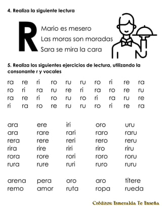 4. Realiza la siguiente lectura
Mario es mesero
Las moras son moradas
Sara se mira la cara
5. Realiza los siguientes ejercicios de lectura, utilizando la
consonante r y vocales
arena pera oro aro títere
remo amor ruta ropa rueda
R
ra re ri ro ru ru ro ri re ra
ro ri ra ru re ri ra ro re ru
ra re ri ro ru ro ri ra ru re
ri ra ro re ru ru ro ri re ra
ara ere iri oro uru
ara rare rari raro raru
rera rere reri rero reru
rira rire riri riro riru
rora rore rori roro roru
rura rure ruri ruro ruru
 