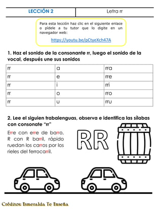 LECCIÓN 2 Letra rr
1. Haz el sonido de la consonante rr, luego el sonido de la
vocal, después une sus sonidos
rr a rra
rr e rre
rr i rri
rr o rro
rr u rru
2. Lee el siguien trabalenguas, observa e identifica las sílabas
con consonate “rr”
Erre con erre de barro,
R con R barril, rápido
ruedan los carros por los
rieles del ferrocarril.
Para esta lección haz clic en el siguiente enlace
o pídele a tu tutor que lo digite en un
navegador web:
https://youtu.be/pCtyeXch47A
 