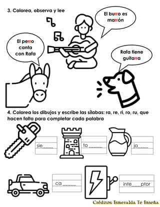 3. Colorea, observa y lee
4. Colorea los dibujos y escribe las sílabas: ra, re, ri, ro, ru, que
hacen falta para completar cada palabra
inte ptor
to .
ca .
sie . ja .
El burro es
marrón
El perro
canta
con Rafa Rafa tiene
guitarra
 