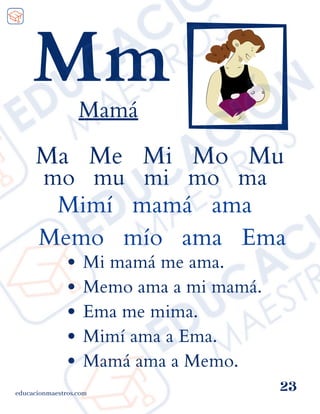 educacionmaestros.com
23
Mm
Mamá
Ma Me Mi Mo Mu
mo mu mi mo ma
Mimí mamá ama
Memo mío ama Ema
Mi mamá me ama.
Memo ama a mi mamá.
Ema me mima.
Mimí ama a Ema.
Mamá ama a Memo.
 