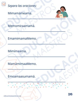 Mimamámeama.
__________________________________________
Memomiraamamá.
__________________________________________
EmamimamaMemo.
__________________________________________
Mimímeama.
__________________________________________
MamámimaaMemo.
__________________________________________
Emoamaasumamá.
__________________________________________
educacionmaestros.com
26
Separa las oraciones:
 