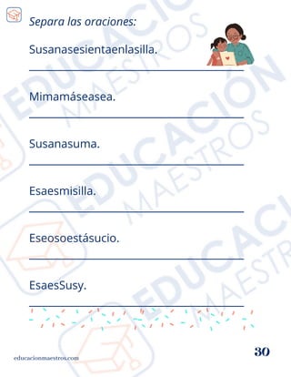 Susanasesientaenlasilla.
__________________________________________
Mimamáseasea.
__________________________________________
Susanasuma.
__________________________________________
Esaesmisilla.
__________________________________________
Eseosoestásucio.
__________________________________________
EsaesSusy.
__________________________________________
educacionmaestros.com
30
Separa las oraciones:
 