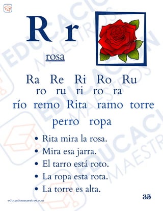 Ra Re Ri Ro Ru
ro ru ri ro ra
río remo Rita ramo torre
perro ropa
educacionmaestros.com
35
R r
rosa
Rita mira la rosa.
Mira esa jarra.
El tarro está roto.
La ropa esta rota.
La torre es alta.
 