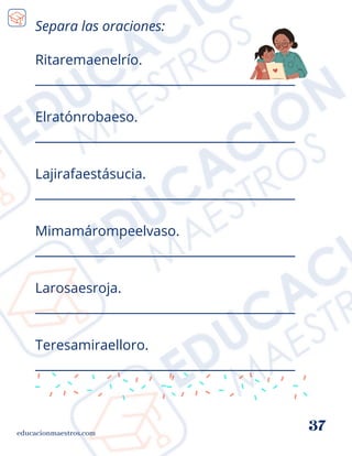 Ritaremaenelrío.
__________________________________________
Elratónrobaeso.
__________________________________________
Lajirafaestásucia.
__________________________________________
Mimamárompeelvaso.
__________________________________________
Larosaesroja.
__________________________________________
Teresamiraelloro.
__________________________________________
educacionmaestros.com
37
Separa las oraciones:
 
