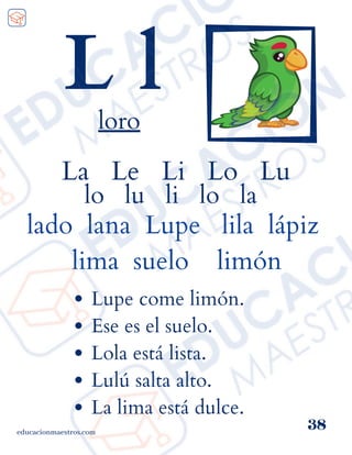 La Le Li Lo Lu
lo lu li lo la
lado lana Lupe lila lápiz
lima suelo limón
educacionmaestros.com
38
L l
loro
Lupe come limón.
Ese es el suelo.
Lola está lista.
Lulú salta alto.
La lima está dulce.
 